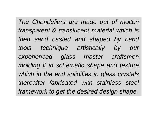 The Chandeliers are made out of molten transparent translucent material which is then sand casted and shaped by hand tools technique artistically by our experienced glass master craftsmen molding it in schematic shape and texture which in the end solidifies in glass crystals thereafter fabricated with stainless steel framework to get the desired design shape
